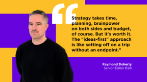 Article Author: Ray Doherty "Strategy takes time, planning, brainpower on both sides and budget, of course. But it's worth it. The "ideas-first" approach is like setting off on a trip without an endpoint."